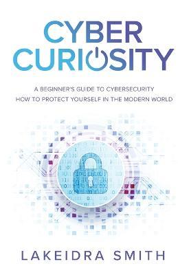 Cyber Curiosity: A Beginner's Guide to Cybersecurity - How to Protect Yourself in the Modern World - Lakeidra Smith - cover