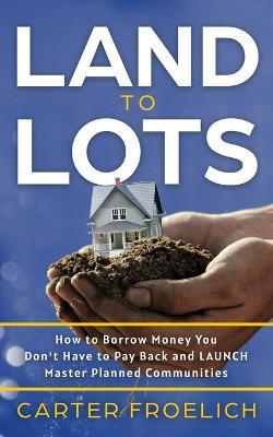 Land to Lots: How to Borrow Money You Don't Have to Pay Back and LAUNCH Master Planned Communities - Carter Froelich - cover