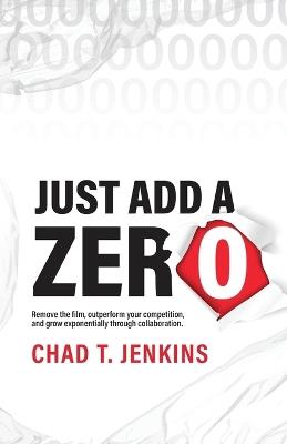 Just Add a Zero: Remove the Film, Outperform Your Competition, and Grow Exponentially through Collaboration - Chad T Jenkins - cover