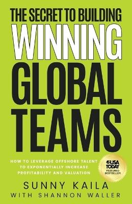 The Secret to Building Winning Global Teams: How to Leverage Offshore Talent to Exponentially Increase Profitability and Valuation - Sunny Kaila,Shannon Waller - cover