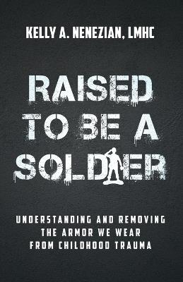 Raised to Be a Soldier: Understanding and Removing the Armor We Wear from Childhood Trauma - Kelly A Nenezian - cover