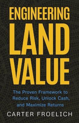 Engineering Land Value: The Proven Framework to Reduce Risk, Unlock Cash, and Maximize Returns - Carter Froelich - cover