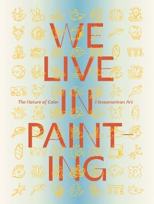 We Live in Painting: The Nature of Color in Mesoamerican Art - cover
