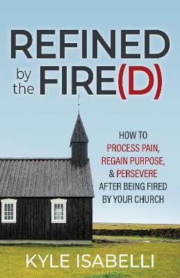 Refined by the Fire(d): How to Process Pain, Regain Purpose, and Persevere After Being Fired by Your Church - Kyle Isabelli - cover