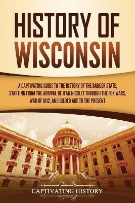 History of Wisconsin: A Captivating Guide to the History of the Badger State, Starting from the Arrival of Jean Nicolet through the Fox Wars, War of 1812, and Gilded Age to the Present - Captivating History - cover