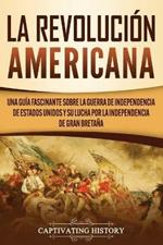 La Revolucion americana: Una guia fascinante sobre la guerra de Independencia de Estados Unidos y su lucha por la independencia de Gran Bretana