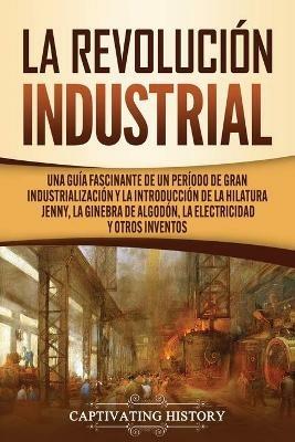 La Revolucion Industrial: Una guia fascinante de un periodo de gran industrializacion y la introduccion de la hilatura Jenny, la ginebra de algodon, la electricidad y otros inventos - Captivating History - cover