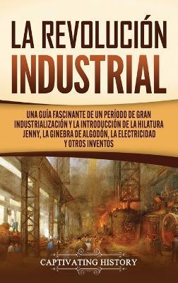 La Revolución Industrial: Una guía fascinante de un período de gran industrialización y la introducción de la hilatura Jenny, la ginebra de algodón, la electricidad y otros inventos - Captivating History - cover