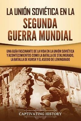 La Union Sovietica en la Segunda Guerra Mundial: Una guia fascinante de la vida en la Union Sovietica y acontecimientos como la batalla de Stalingrado, la batalla de Kursk y el asedio de Leningrado - Captivating History - cover