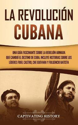 La Revolución cubana: Una guía fascinante sobre la rebelión armada que cambió el destino de Cuba. Incluye historias sobre los líderes Fidel Castro, Che Guevara y Fulgencio Batista - Captivating History - cover