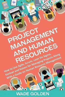 Project Management and Human Resources: How to Use Agile, Scrum, Lean Six Sigma, Kanban and Kaizen for Managing Projects Along with a Guide on Human Resource Management - Wade Golden - cover