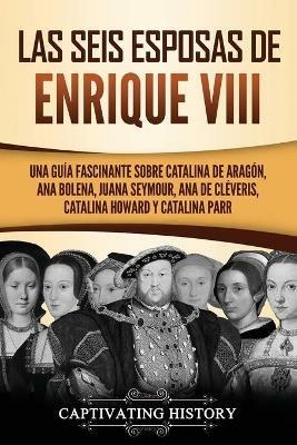 Las seis esposas de Enrique VIII: Una guia fascinante sobre Catalina de Aragon, Ana Bolena, Juana Seymour, Ana de Cleveris, Catalina Howard y Catalina Parr - Captivating History - cover