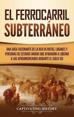 El ferrocarril subterráneo: Una guía fascinante de la red de rutas, lugares y personas de Estados Unidos que ayudaron a liberar a los afroamericanos durante el siglo XIX - Captivating History - cover
