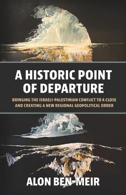 A Historic Point of Departure: Bringing the Israeli-Palestinian Conflict to a Close and Creating a New Regional Geopolitical Order - Alon Ben-Meir - cover