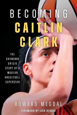 Becoming Caitlin Clark: The Unknown Origin Story of a Modern Basketball Superstar - Howard Megdal - cover