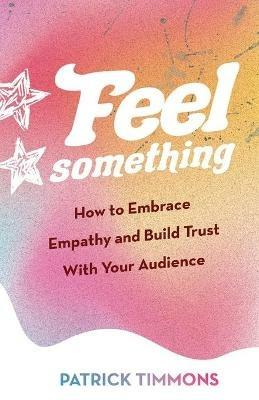 Feel Something: How to Embrace Empathy and Build Trust With Your Audience - Patrick Timmons - cover