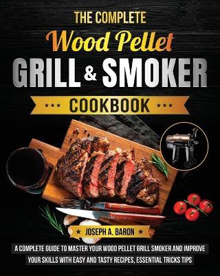 The Complete Wood Pellet Grill & Smoker Cookbook: A Complete Guide to Master Your Wood Pellet Grill & Smoker and Improve Your Skills with Easy and Tasty Recipes, Essential Tricks & Tips - Joseph A Baron - cover