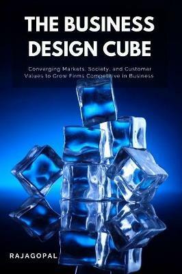 The Business Design Cube: Converging Markets, Society, and Customer Values to Grow Firms Competitive in Business - Rajagopal - cover