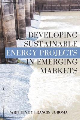 Developing Sustainable Energy Projects in Emerging Markets - Francis Ugboma - cover