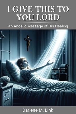 I Give This To You Lord: An Angelic Message Of His Healing - Darlene M Link - cover