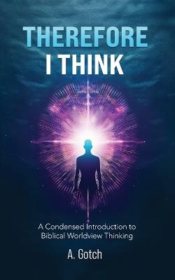 Therefore I Think: A Condensed Introduction to Biblical Worldview Thinking - A Gotch - cover