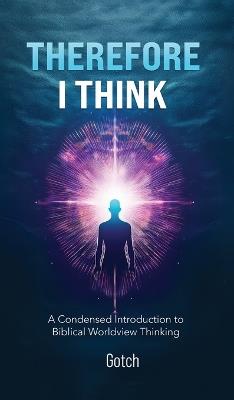 Therefore I Think: A Condensed Introduction to Biblical Worldview Thinking - A Gotch - cover