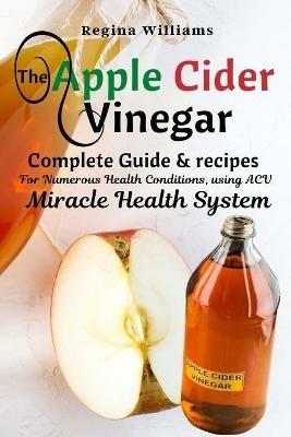 The Apple Cider Vinegar Complete Guide & recipes for Numerous Health Conditions, using ACV Miracle Health System - Regina Williams - cover