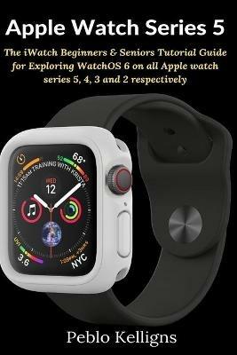 Apple Watch Series 5: The iWatch Beginners & Seniors Tutorial Guide for Exploring WatchOS 6 on all Apple watch series 5, 4, 3 and 2 respectively - Peblo Kelligns - cover