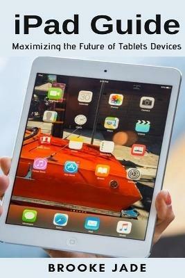 iPad Guide: Maximizing the Future of Tablets Devices - Brooke Jade - cover
