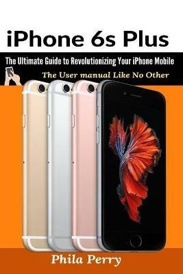 iPhone 6s Plus: The Ultimate Guide to Revolutionizing Your iPhone Mobile - Phila Perry - cover