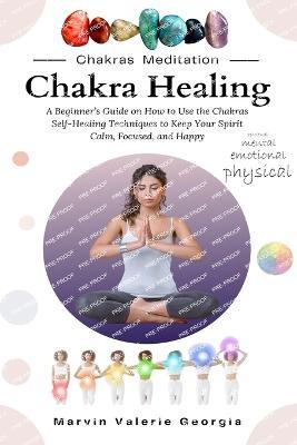 Chakra Healing: A Beginner's Guide on How to Use the Chakras Self-Healing Techniques to Keep Your Spirit Calm, Focused, and Happy - Marvin Valerie Georgia - cover
