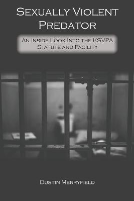 Sexually Violent Predator: An Inside Look Into the KSVPA Statute and Facility - Dustin Merryfield - cover