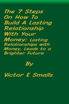 The 7 Steps on How To Build A Lasting Relationship With Your Money: Lasting Relationships with Money, Leads to a Brighter Future - Victor E Smalls - cover