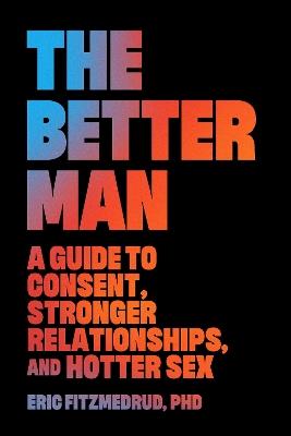 The Better Man: A Guide to Consent, Stronger Relationships, and Hotter Sex - Eric FitzMedrud - cover