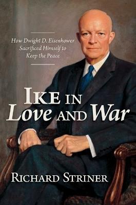 Ike in Love and War: How Dwight D. Eisenhower Sacrificed Himself to Keep the Peace - Richard Striner - cover