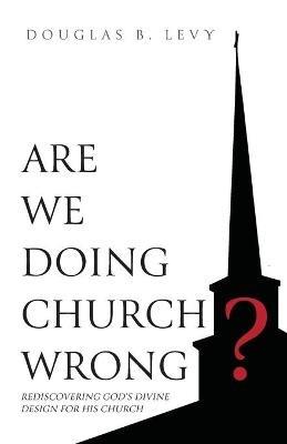Are We Doing Church Wrong?: Rediscovering God's Divine Design for His Church - Douglas B Levy - cover