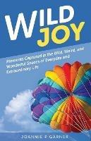Wild Joy: Moments Captured in the Wild, Weird, and Wonderful Spaces of Everyday and Extraordinary Life - Joannie P Garner - cover