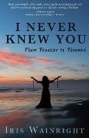 I Never Knew You: From Tragedy to Triumph - Iris Wainright - cover
