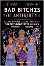 Bad Bitches of Antiquity: Badass Stories from Mythology's Fiercest Goddesses, Heroines, Warriors, and Titans