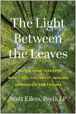The Light Between the Leaves: 6 Truths Your Therapist Won't Tell You About Healing Depression and Trauma - Scott Eilers - cover