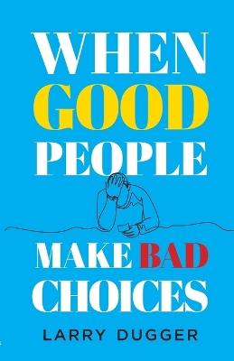 When Good People Make Bad Choices - Larry Dugger - cover