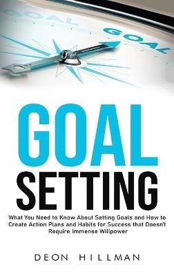 Goal Setting: What You Need to Know About Setting Goals and How to Create Action Plans and Habits for Success that Don't Require Immense Willpower - Deon Hillman - cover