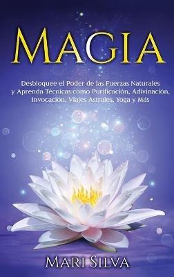 Magia: Desbloquee el Poder de las Fuerzas Naturales y Aprenda Técnicas como Purificación, Adivinación, Invocación, Viajes Astrales, Yoga y Más - Mari Silva - cover