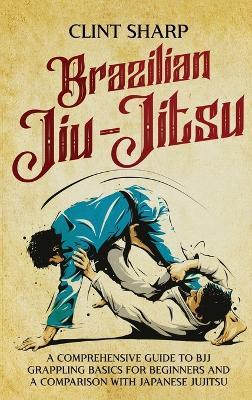 Brazilian Jiu-Jitsu: A Comprehensive Guide to BJJ Grappling Basics for Beginners and a Comparison with Japanese Jujitsu - Clint Sharp - cover