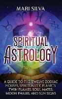 Spiritual Astrology: A Guide to the Twelve Zodiac Houses, Spirituality, Planets, Twin Flames, Soul Mates, Moon Phases, and Sun Signs - Mari Silva - cover