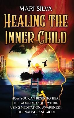 Healing the Inner Child: How You Can Begin to Heal the Wounded Soul Within Using Meditation, Awareness, Journaling, and More - Mari Silva - cover