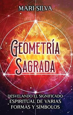 Geometría sagrada: Desvelando el significado espiritual de varias formas y símbolos: A Guide to the Root, Sacral, Solar Plexus, Heart, Throat, Third Eye, and Crown Chakra - Mari Silva - cover