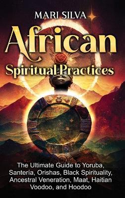 African Spiritual Practices: The Ultimate Guide to Yoruba, Santería, Orishas, Black Spirituality, Ancestral Veneration, Maat, Haitian Voodoo, and Hoodoo - Mari Silva - cover
