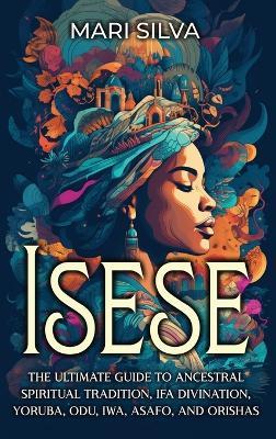 Isese: The Ultimate Guide to Ancestral Spiritual Tradition, Ifa Divination, Yoruba, Odu, Iwa, Asafo, and Orishas - Mari Silva - cover