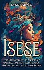 Isese: The Ultimate Guide to Ancestral Spiritual Tradition, Ifa Divination, Yoruba, Odu, Iwa, Asafo, and Orishas